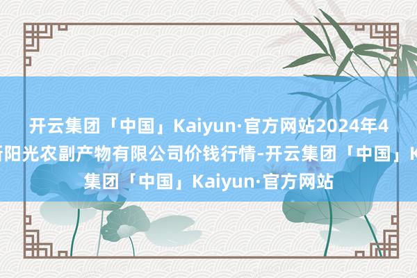 开云集团「中国」Kaiyun·官方网站2024年4月8日陕西咸阳新阳光农副产物有限公司价钱行情-开云集团「中国」Kaiyun·官方网站