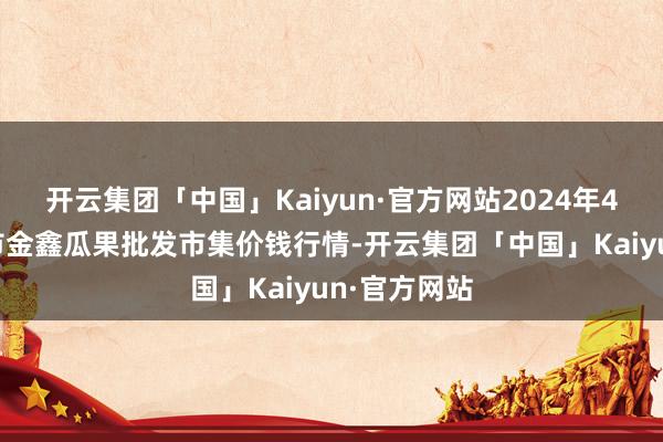 开云集团「中国」Kaiyun·官方网站2024年4月8日长治市金鑫瓜果批发市集价钱行情-开云集团「中国」Kaiyun·官方网站