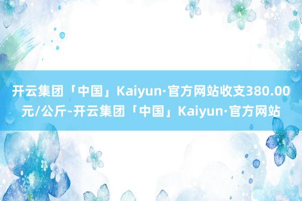 开云集团「中国」Kaiyun·官方网站收支380.00元/公斤-开云集团「中国」Kaiyun·官方网站