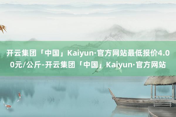 开云集团「中国」Kaiyun·官方网站最低报价4.00元/公斤-开云集团「中国」Kaiyun·官方网站