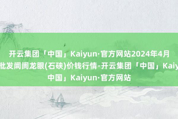 开云集团「中国」Kaiyun·官方网站2024年4月8日世界主要批发阛阓龙眼(石硖)价钱行情-开云集团「中国」Kaiyun·官方网站