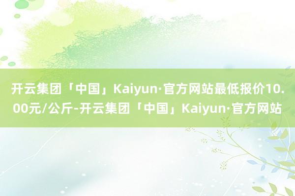 开云集团「中国」Kaiyun·官方网站最低报价10.00元/公斤-开云集团「中国」Kaiyun·官方网站