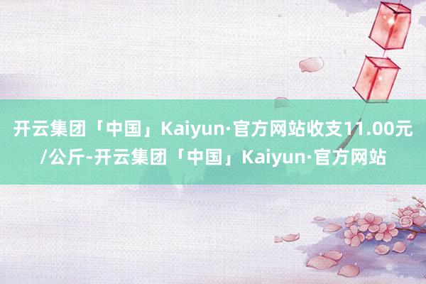 开云集团「中国」Kaiyun·官方网站收支11.00元/公斤-开云集团「中国」Kaiyun·官方网站