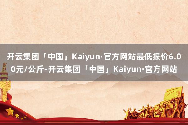 开云集团「中国」Kaiyun·官方网站最低报价6.00元/公斤-开云集团「中国」Kaiyun·官方网站