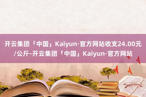 开云集团「中国」Kaiyun·官方网站收支24.00元/公斤-开云集团「中国」Kaiyun·官方网站