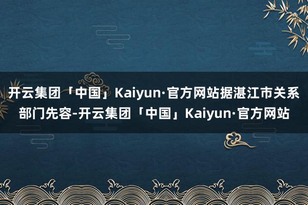 开云集团「中国」Kaiyun·官方网站据湛江市关系部门先容-开云集团「中国」Kaiyun·官方网站