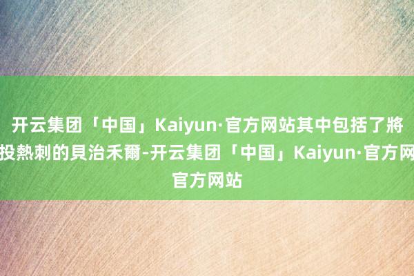 开云集团「中国」Kaiyun·官方网站其中包括了將轉投熱刺的貝治禾爾-开云集团「中国」Kaiyun·官方网站