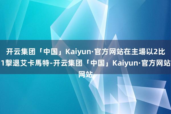 开云集团「中国」Kaiyun·官方网站在主場以2比1擊退艾卡馬特-开云集团「中国」Kaiyun·官方网站