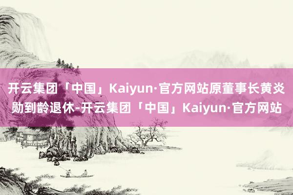 开云集团「中国」Kaiyun·官方网站原董事长黄炎勋到龄退休-开云集团「中国」Kaiyun·官方网站