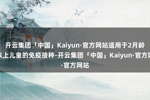 开云集团「中国」Kaiyun·官方网站适用于2月龄及以上儿童的免疫接种-开云集团「中国」Kaiyun·官方网站