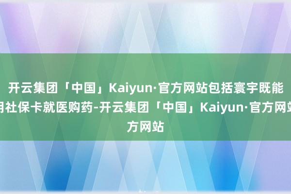 开云集团「中国」Kaiyun·官方网站包括寰宇既能用社保卡就医购药-开云集团「中国」Kaiyun·官方网站