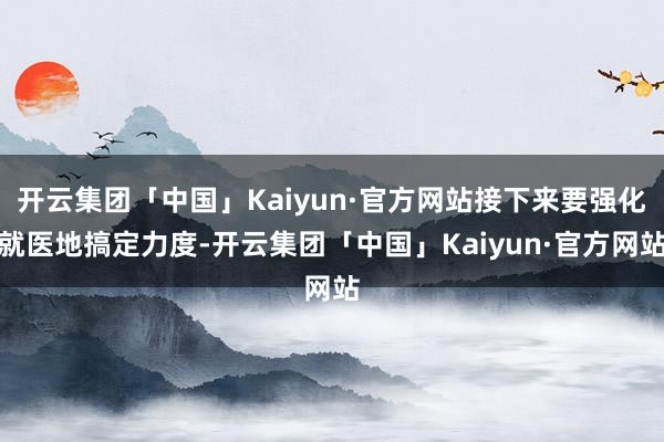 开云集团「中国」Kaiyun·官方网站接下来要强化就医地搞定力度-开云集团「中国」Kaiyun·官方网站