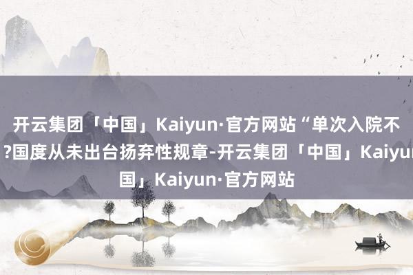 开云集团「中国」Kaiyun·官方网站“单次入院不跳跃15天”?国度从未出台扬弃性规章-开云集团「中国」Kaiyun·官方网站