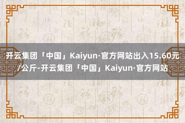 开云集团「中国」Kaiyun·官方网站出入15.60元/公斤-开云集团「中国」Kaiyun·官方网站