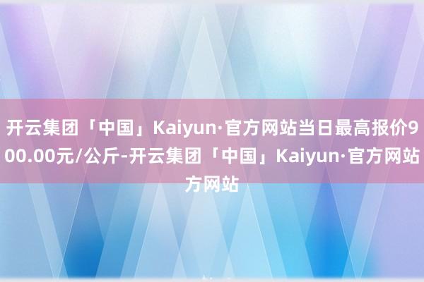 开云集团「中国」Kaiyun·官方网站当日最高报价900.00元/公斤-开云集团「中国」Kaiyun·官方网站