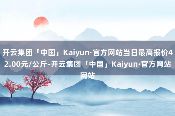 开云集团「中国」Kaiyun·官方网站当日最高报价42.00元/公斤-开云集团「中国」Kaiyun·官方网站