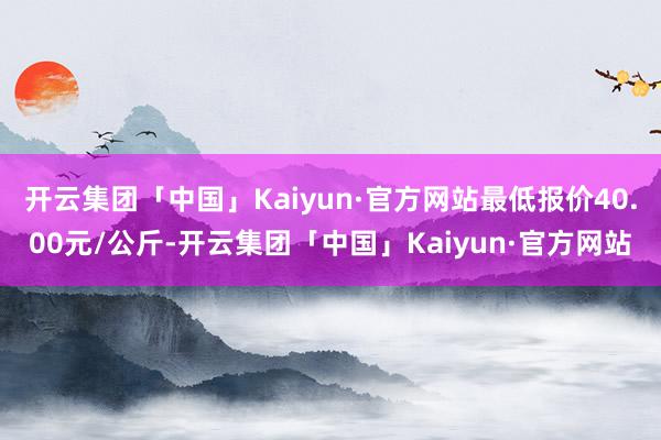 开云集团「中国」Kaiyun·官方网站最低报价40.00元/公斤-开云集团「中国」Kaiyun·官方网站