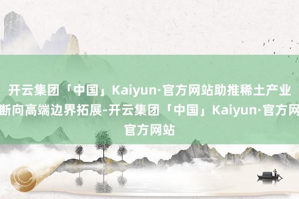 开云集团「中国」Kaiyun·官方网站助推稀土产业不断向高端边界拓展-开云集团「中国」Kaiyun·官方网站