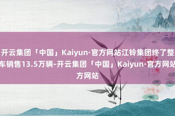 开云集团「中国」Kaiyun·官方网站江铃集团终了整车销售13.5万辆-开云集团「中国」Kaiyun·官方网站