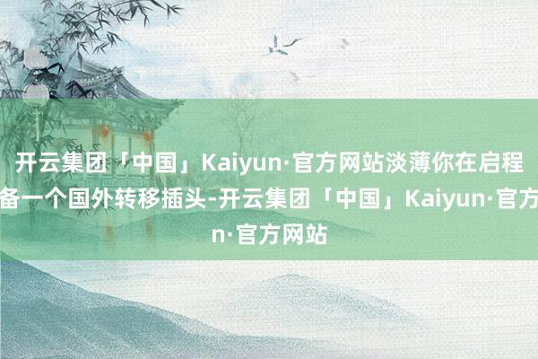 开云集团「中国」Kaiyun·官方网站淡薄你在启程前准备一个国外转移插头-开云集团「中国」Kaiyun·官方网站