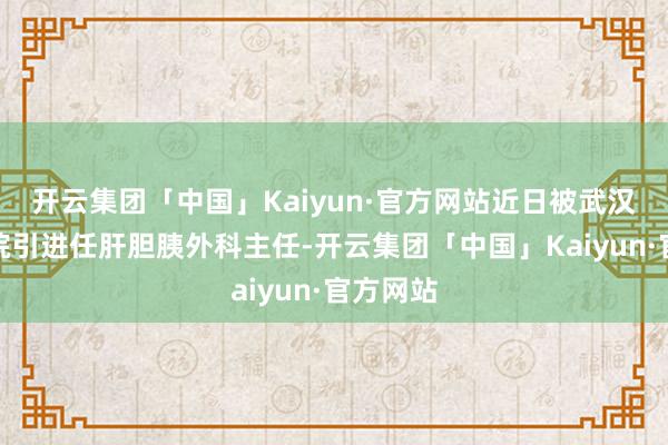 开云集团「中国」Kaiyun·官方网站近日被武汉第六病院引进任肝胆胰外科主任-开云集团「中国」Kaiyun·官方网站