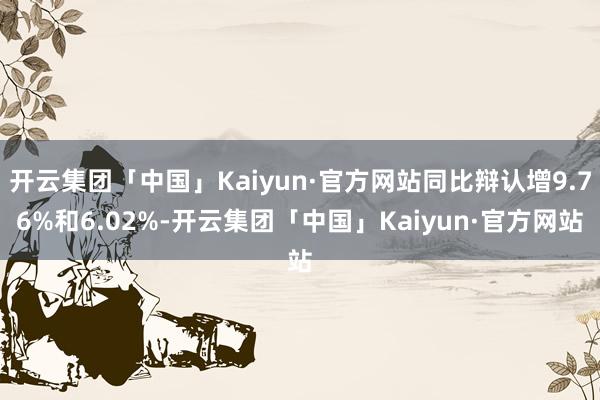 开云集团「中国」Kaiyun·官方网站同比辩认增9.76%和6.02%-开云集团「中国」Kaiyun·官方网站