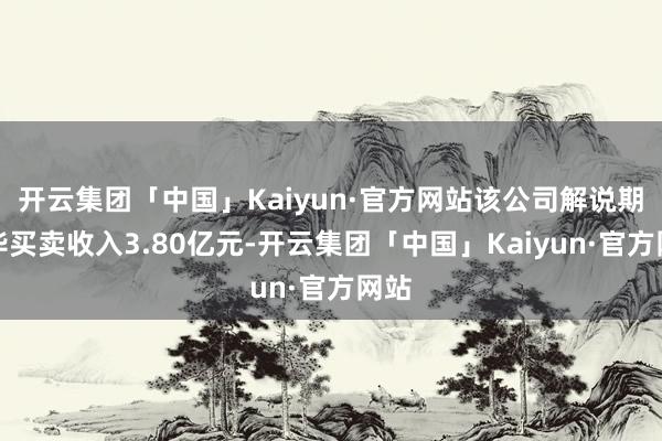 开云集团「中国」Kaiyun·官方网站该公司解说期已毕买卖收入3.80亿元-开云集团「中国」Kaiyun·官方网站