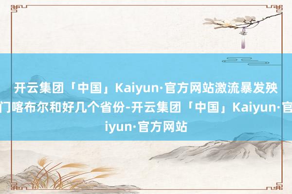 开云集团「中国」Kaiyun·官方网站激流暴发殃及王人门喀布尔和好几个省份-开云集团「中国」Kaiyun·官方网站