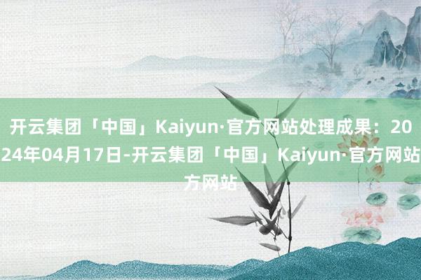 开云集团「中国」Kaiyun·官方网站处理成果：2024年04月17日-开云集团「中国」Kaiyun·官方网站