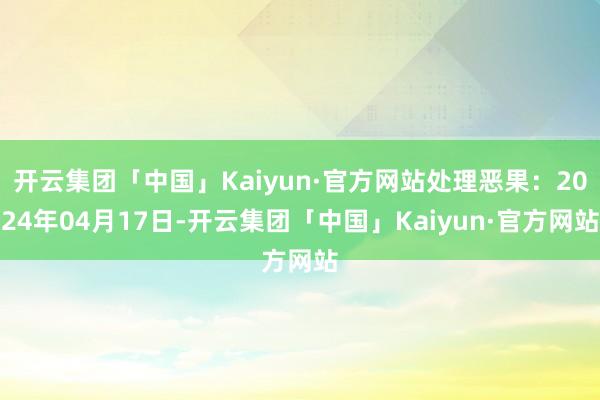 开云集团「中国」Kaiyun·官方网站处理恶果：2024年04月17日-开云集团「中国」Kaiyun·官方网站