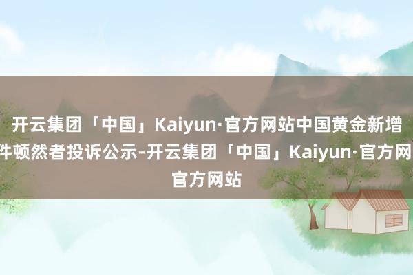 开云集团「中国」Kaiyun·官方网站中国黄金新增1件顿然者投诉公示-开云集团「中国」Kaiyun·官方网站