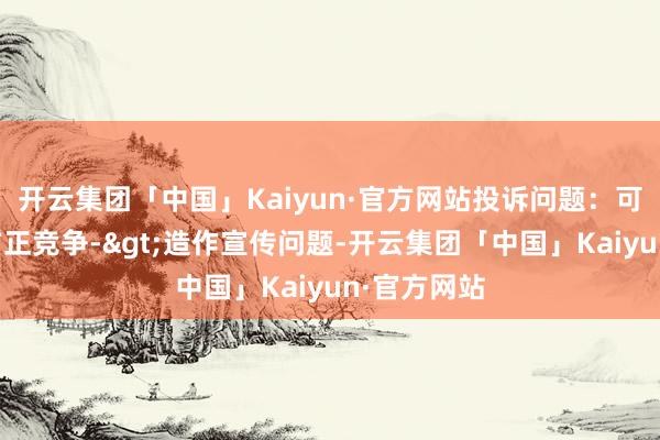 开云集团「中国」Kaiyun·官方网站投诉问题：可能存在不方正竞争->造作宣传问题-开云集团「中国」Kaiyun·官方网站