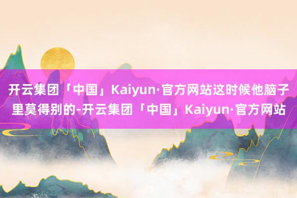 开云集团「中国」Kaiyun·官方网站这时候他脑子里莫得别的-开云集团「中国」Kaiyun·官方网站