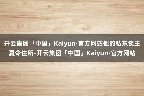 开云集团「中国」Kaiyun·官方网站他的私东谈主夏令住所-开云集团「中国」Kaiyun·官方网站