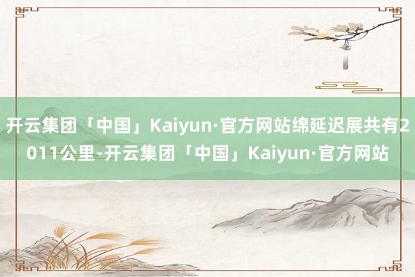 开云集团「中国」Kaiyun·官方网站绵延迟展共有2011公里-开云集团「中国」Kaiyun·官方网站