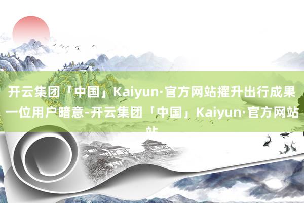 开云集团「中国」Kaiyun·官方网站擢升出行成果一位用户暗意-开云集团「中国」Kaiyun·官方网站