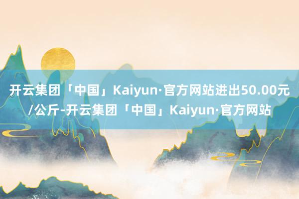 开云集团「中国」Kaiyun·官方网站进出50.00元/公斤-开云集团「中国」Kaiyun·官方网站