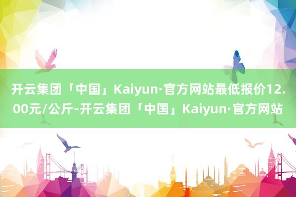 开云集团「中国」Kaiyun·官方网站最低报价12.00元/公斤-开云集团「中国」Kaiyun·官方网站