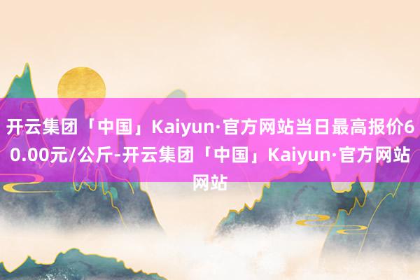 开云集团「中国」Kaiyun·官方网站当日最高报价60.00元/公斤-开云集团「中国」Kaiyun·官方网站