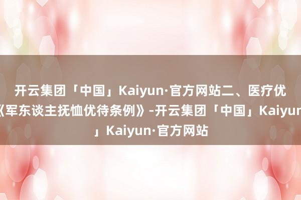 开云集团「中国」Kaiyun·官方网站二、医疗优待：笔据《军东谈主抚恤优待条例》-开云集团「中国」Kaiyun·官方网站