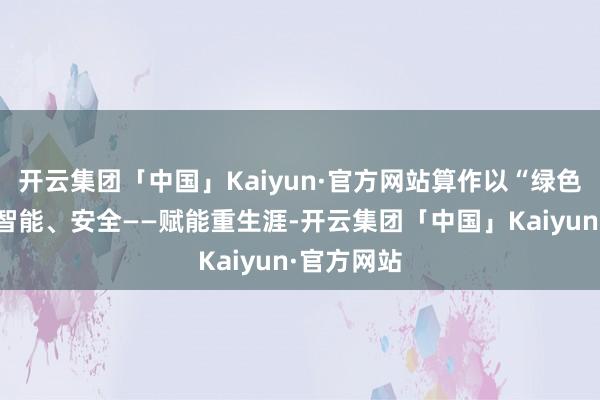 开云集团「中国」Kaiyun·官方网站算作以“绿色、低碳、智能、安全——赋能重生涯-开云集团「中国」Kaiyun·官方网站