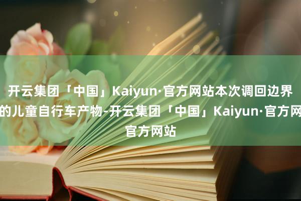 开云集团「中国」Kaiyun·官方网站本次调回边界内的儿童自行车产物-开云集团「中国」Kaiyun·官方网站