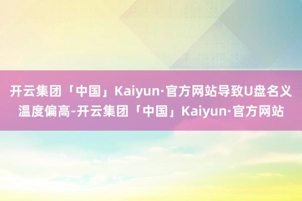 开云集团「中国」Kaiyun·官方网站导致U盘名义温度偏高-开云集团「中国」Kaiyun·官方网站