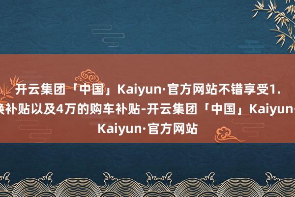 开云集团「中国」Kaiyun·官方网站不错享受1.1万的置换补贴以及4万的购车补贴-开云集团「中国」Kaiyun·官方网站