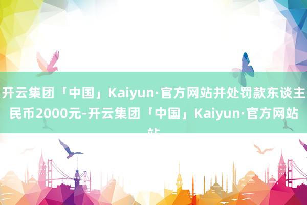 开云集团「中国」Kaiyun·官方网站并处罚款东谈主民币2000元-开云集团「中国」Kaiyun·官方网站