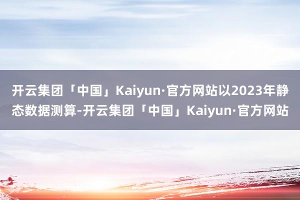 开云集团「中国」Kaiyun·官方网站以2023年静态数据测算-开云集团「中国」Kaiyun·官方网站