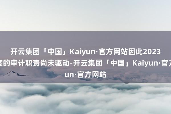 开云集团「中国」Kaiyun·官方网站因此2023年年度的审计职责尚未驱动-开云集团「中国」Kaiyun·官方网站