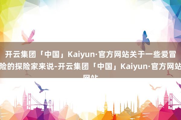 开云集团「中国」Kaiyun·官方网站关于一些爱冒险的探险家来说-开云集团「中国」Kaiyun·官方网站