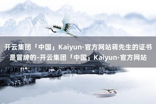 开云集团「中国」Kaiyun·官方网站蒋先生的证书是冒牌的-开云集团「中国」Kaiyun·官方网站