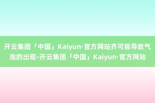 开云集团「中国」Kaiyun·官方网站齐可能导致气泡的出现-开云集团「中国」Kaiyun·官方网站